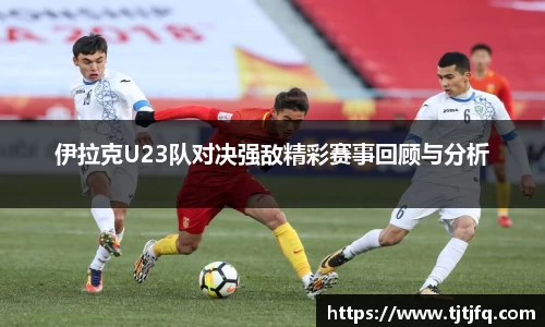 伊拉克U23队对决强敌精彩赛事回顾与分析